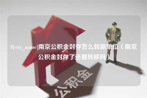 伊犁哈萨克南京公积金封存怎么转新单位（南京公积金封存了还要转移吗）